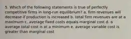 5. Which of the following statements is true of perfectly competitive firms in long-run equilibrium? a. firm revenues will decrease if production is increased b. total firm revenues are at a maximum c. average fixed costs equals marginal cost d. a average total cost is at a minimum e. average variable cost is greater than marginal cost