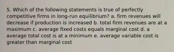 5. Which of the following statements is true of perfectly competitive firms in long-run equilibrium? a. firm revenues will decrease if production is increased b. total firm revenues are at a maximum c. average fixed costs equals marginal cost d. a average total cost is at a minimum e. average variable cost is greater than marginal cost