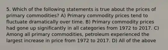 5. Which of the following statements is true about the prices of primary commodities? A) Primary commodity prices tend to fluctuate dramatically over time. B) Primary commodity prices had gone up significantly in all categories from 1972 to 2017. C) Among all primary commodities, petroleum experienced the largest increase in price from 1972 to 2017. D) All of the above