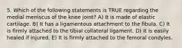 5. Which of the following statements is TRUE regarding the medial meniscus of the knee joint? A) It is made of elastic cartilage. B) It has a ligamentous attachment to the fibula. C) It is firmly attached to the tibial collateral ligament. D) It is easily healed if injured. E) It is firmly attached to the femoral condyles.