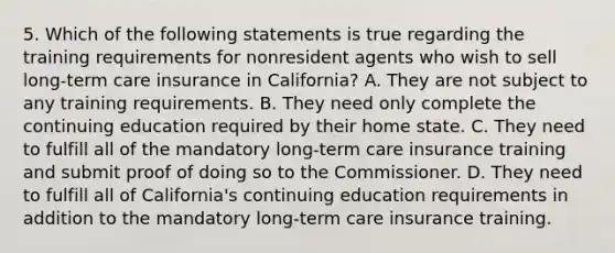 5. Which of the following statements is true regarding the training requirements for nonresident agents who wish to sell long-term care insurance in California? A. They are not subject to any training requirements. B. They need only complete the continuing education required by their home state. C. They need to fulfill all of the mandatory long-term care insurance training and submit proof of doing so to the Commissioner. D. They need to fulfill all of California's continuing education requirements in addition to the mandatory long-term care insurance training.