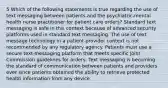 5 Which of the following statements is true regarding the use of text messaging between patients and the psychiatric-mental health nurse practitioner for patient care orders? Standard text messaging is safe in this context because of advanced security platforms used in standard text messaging. The use of text message technology in a patient-provider context is not recommended by any regulatory agency. Patients must use a secure text-messaging platform that meets specific Joint Commission guidelines for orders. Text messaging is becoming the standard of communication between patients and providers ever since patients obtained the ability to retrieve protected health information from any device.