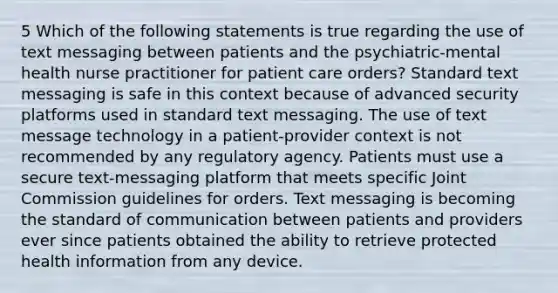 5 Which of the following statements is true regarding the use of text messaging between patients and the psychiatric-mental health nurse practitioner for patient care orders? Standard text messaging is safe in this context because of advanced security platforms used in standard text messaging. The use of text message technology in a patient-provider context is not recommended by any regulatory agency. Patients must use a secure text-messaging platform that meets specific Joint Commission guidelines for orders. Text messaging is becoming the standard of communication between patients and providers ever since patients obtained the ability to retrieve protected health information from any device.