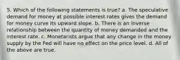 5. Which of the following statements is true? a. The speculative demand for money at possible interest rates gives the demand for money curve its upward slope. b. There is an inverse relationship between the quantity of money demanded and the interest rate. c. Monetarists argue that any change in the money supply by the Fed will have no effect on the price level. d. All of the above are true.