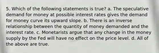 5. Which of the following statements is true? a. The speculative demand for money at possible interest rates gives the demand for money curve its upward slope. b. There is an inverse relationship between the quantity of money demanded and the interest rate. c. Monetarists argue that any change in the money supply by the Fed will have no effect on the price level. d. All of the above are true.