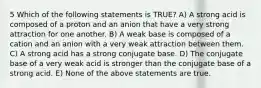 5 Which of the following statements is TRUE? A) A strong acid is composed of a proton and an anion that have a very strong attraction for one another. B) A weak base is composed of a cation and an anion with a very weak attraction between them. C) A strong acid has a strong conjugate base. D) The conjugate base of a very weak acid is stronger than the conjugate base of a strong acid. E) None of the above statements are true.