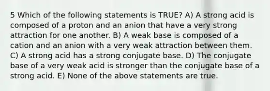 5 Which of the following statements is TRUE? A) A strong acid is composed of a proton and an anion that have a very strong attraction for one another. B) A weak base is composed of a cation and an anion with a very weak attraction between them. C) A strong acid has a strong conjugate base. D) The conjugate base of a very weak acid is stronger than the conjugate base of a strong acid. E) None of the above statements are true.