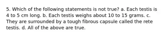 5. Which of the following statements is not true? a. Each testis is 4 to 5 cm long. b. Each testis weighs about 10 to 15 grams. c. They are surrounded by a tough fibrous capsule called the rete testis. d. All of the above are true.