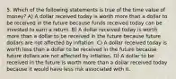 5. Which of the following statements is true of the time value of money? A) A dollar received today is worth more than a dollar to be received in the future because funds received today can be invested to earn a return. B) A dollar received today is worth more than a dollar to be received in the future because future dollars are not affected by inflation. C) A dollar received today is worth less than a dollar to be received in the future because future dollars are not affected by inflation. D) A dollar to be received in the future is worth more than a dollar received today because it would have less risk associated with it.