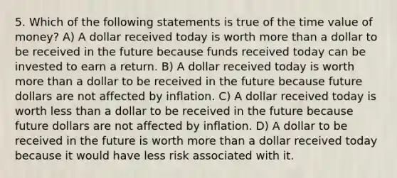 5. Which of the following statements is true of the time value of money? A) A dollar received today is worth more than a dollar to be received in the future because funds received today can be invested to earn a return. B) A dollar received today is worth more than a dollar to be received in the future because future dollars are not affected by inflation. C) A dollar received today is worth less than a dollar to be received in the future because future dollars are not affected by inflation. D) A dollar to be received in the future is worth more than a dollar received today because it would have less risk associated with it.