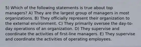 5) Which of the following statements is true about top managers? A) They are the largest group of managers in most organizations. B) They officially represent their organization to the external environment. C) They primarily oversee the day-to-day operations of an organization. D) They supervise and coordinate the activities of first-line managers. E) They supervise and coordinate the activities of operating employees.