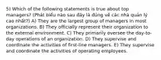 5) Which of the following statements is true about top managers? (Phát biểu nào sau đây là đúng về các nhà quản lý cao nhất?) A) They are the largest group of managers in most organizations. B) They officially represent their organization to the external environment. C) They primarily oversee the day-to-day operations of an organization. D) They supervise and coordinate the activities of first-line managers. E) They supervise and coordinate the activities of operating employees.