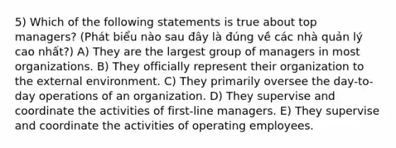 5) Which of the following statements is true about top managers? (Phát biểu nào sau đây là đúng về các nhà quản lý cao nhất?) A) They are the largest group of managers in most organizations. B) They officially represent their organization to the external environment. C) They primarily oversee the day-to-day operations of an organization. D) They supervise and coordinate the activities of first-line managers. E) They supervise and coordinate the activities of operating employees.