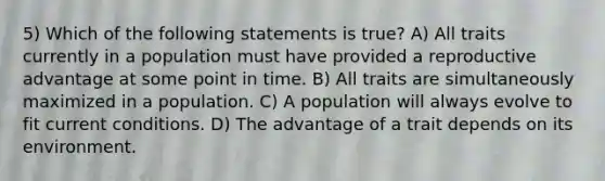 5) Which of the following statements is true? A) All traits currently in a population must have provided a reproductive advantage at some point in time. B) All traits are simultaneously maximized in a population. C) A population will always evolve to fit current conditions. D) The advantage of a trait depends on its environment.