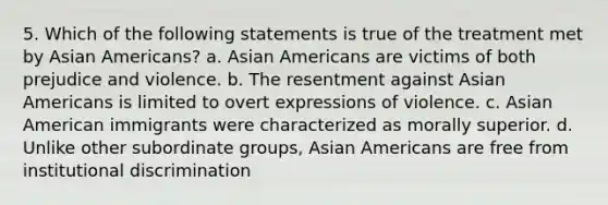 5. Which of the following statements is true of the treatment met by Asian Americans? a. Asian Americans are victims of both prejudice and violence. b. The resentment against Asian Americans is limited to overt expressions of violence. c. Asian American immigrants were characterized as morally superior. d. Unlike other subordinate groups, Asian Americans are free from institutional discrimination