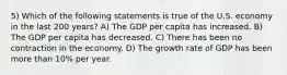 5) Which of the following statements is true of the U.S. economy in the last 200 years? A) The GDP per capita has increased. B) The GDP per capita has decreased. C) There has been no contraction in the economy. D) The growth rate of GDP has been more than 10% per year.