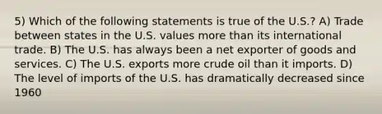 5) Which of the following statements is true of the U.S.? A) Trade between states in the U.S. values more than its international trade. B) The U.S. has always been a net exporter of goods and services. C) The U.S. exports more crude oil than it imports. D) The level of imports of the U.S. has dramatically decreased since 1960