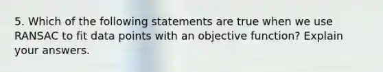 5. Which of the following statements are true when we use RANSAC to fit data points with an objective function? Explain your answers.