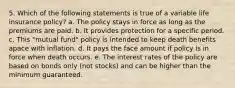 5. Which of the following statements is true of a variable life insurance policy? a. The policy stays in force as long as the premiums are paid. b. It provides protection for a specific period. c. This "mutual fund" policy is intended to keep death benefits apace with inflation. d. It pays the face amount if policy is in force when death occurs. e. The interest rates of the policy are based on bonds only (not stocks) and can be higher than the minimum guaranteed.