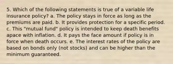 5. Which of the following statements is true of a variable life insurance policy? a. The policy stays in force as long as the premiums are paid. b. It provides protection for a specific period. c. This "mutual fund" policy is intended to keep death benefits apace with inflation. d. It pays the face amount if policy is in force when death occurs. e. The interest rates of the policy are based on bonds only (not stocks) and can be higher than the minimum guaranteed.