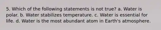 5. Which of the following statements is not true? a. Water is polar. b. Water stabilizes temperature. c. Water is essential for life. d. Water is the most abundant atom in Earth's atmosphere.