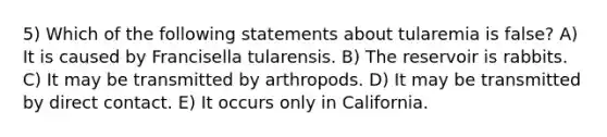 5) Which of the following statements about tularemia is false? A) It is caused by Francisella tularensis. B) The reservoir is rabbits. C) It may be transmitted by arthropods. D) It may be transmitted by direct contact. E) It occurs only in California.