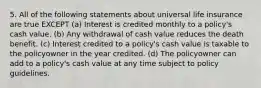 5. All of the following statements about universal life insurance are true EXCEPT (a) Interest is credited monthly to a policy's cash value. (b) Any withdrawal of cash value reduces the death benefit. (c) Interest credited to a policy's cash value is taxable to the policyowner in the year credited. (d) The policyowner can add to a policy's cash value at any time subject to policy guidelines.