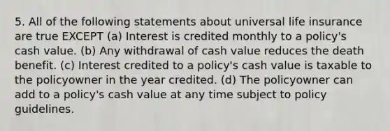 5. All of the following statements about universal life insurance are true EXCEPT (a) Interest is credited monthly to a policy's cash value. (b) Any withdrawal of cash value reduces the death benefit. (c) Interest credited to a policy's cash value is taxable to the policyowner in the year credited. (d) The policyowner can add to a policy's cash value at any time subject to policy guidelines.