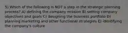 5) Which of the following is NOT a step in the strategic planning process? A) defining the company mission B) setting company objectives and goals C) designing the business portfolio D) planning marketing and other functional strategies E) identifying the company's culture