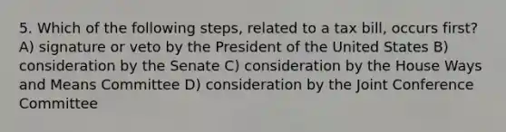 5. Which of the following steps, related to a tax bill, occurs first? A) signature or veto by the President of the United States B) consideration by the Senate C) consideration by the House Ways and Means Committee D) consideration by the Joint Conference Committee