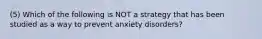 (5) Which of the following is NOT a strategy that has been studied as a way to prevent anxiety disorders?