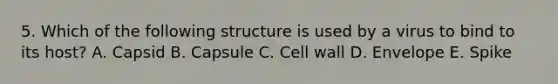 5. Which of the following structure is used by a virus to bind to its host? A. Capsid B. Capsule C. Cell wall D. Envelope E. Spike