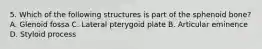5. Which of the following structures is part of the sphenoid bone? A. Glenoid fossa C. Lateral pterygoid plate B. Articular eminence D. Styloid process