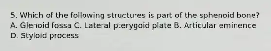 5. Which of the following structures is part of the sphenoid bone? A. Glenoid fossa C. Lateral pterygoid plate B. Articular eminence D. Styloid process