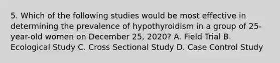 5. Which of the following studies would be most effective in determining the prevalence of hypothyroidism in a group of 25-year-old women on December 25, 2020? A. Field Trial B. Ecological Study C. Cross Sectional Study D. Case Control Study