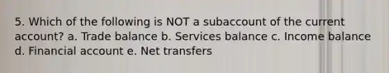 5. Which of the following is NOT a subaccount of the current account? a. Trade balance b. Services balance c. Income balance d. Financial account e. Net transfers