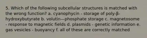 5. Which of the following subcellular structures is matched with the wrong function? a. cyanophycin - storage of poly-β-hydroxybutyrate b. volutin—phosphate storage c. magnetosome - response to magnetic fields d. plasmids - genetic information e. gas vesicles - buoyancy f. all of these are correctly matched