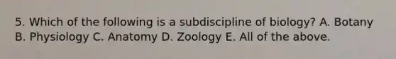 5. Which of the following is a subdiscipline of biology? A. Botany B. Physiology C. Anatomy D. Zoology E. All of the above.