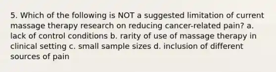 5. Which of the following is NOT a suggested limitation of current massage therapy research on reducing cancer-related pain? a. lack of control conditions b. rarity of use of massage therapy in clinical setting c. small sample sizes d. inclusion of different sources of pain