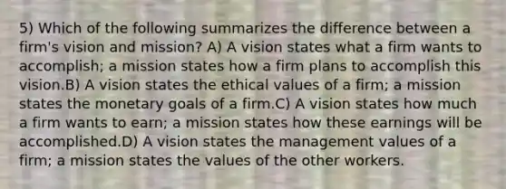 5) Which of the following summarizes the difference between a firm's vision and mission? A) A vision states what a firm wants to accomplish; a mission states how a firm plans to accomplish this vision.B) A vision states the ethical values of a firm; a mission states the monetary goals of a firm.C) A vision states how much a firm wants to earn; a mission states how these earnings will be accomplished.D) A vision states the management values of a firm; a mission states the values of the other workers.