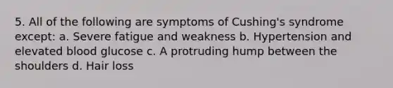 5. All of the following are symptoms of Cushing's syndrome except: a. Severe fatigue and weakness b. Hypertension and elevated blood glucose c. A protruding hump between the shoulders d. Hair loss