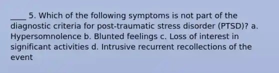 ____ 5. Which of the following symptoms is not part of the diagnostic criteria for post-traumatic stress disorder (PTSD)? a. Hypersomnolence b. Blunted feelings c. Loss of interest in significant activities d. Intrusive recurrent recollections of the event