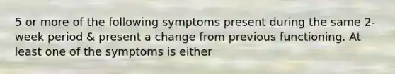 5 or more of the following symptoms present during the same 2-week period & present a change from previous functioning. At least one of the symptoms is either