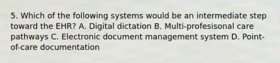 5. Which of the following systems would be an intermediate step toward the EHR? A. Digital dictation B. Multi-profesisonal care pathways C. Electronic document management system D. Point-of-care documentation