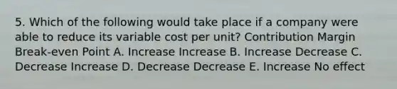 5. Which of the following would take place if a company were able to reduce its variable cost per unit? Contribution Margin Break-even Point A. Increase Increase B. Increase Decrease C. Decrease Increase D. Decrease Decrease E. Increase No effect