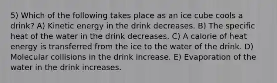 5) Which of the following takes place as an ice cube cools a drink? A) Kinetic energy in the drink decreases. B) The specific heat of the water in the drink decreases. C) A calorie of heat energy is transferred from the ice to the water of the drink. D) Molecular collisions in the drink increase. E) Evaporation of the water in the drink increases.