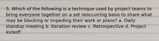 5. Which of the following is a technique used by project teams to bring everyone together on a set reoccurring basis to share what may be blocking or impeding their work or plans? a. Daily standup meeting b. Iteration review c. Retrospective d. Project kickoff