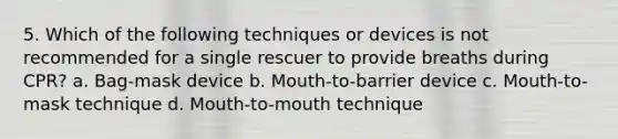 5. Which of the following techniques or devices is not recommended for a single rescuer to provide breaths during CPR? a. Bag-mask device b. Mouth-to-barrier device c. Mouth-to-mask technique d. Mouth-to-mouth technique