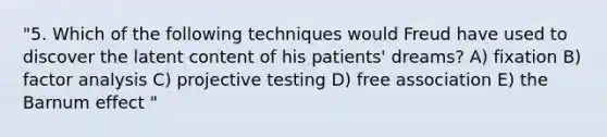 "5. Which of the following techniques would Freud have used to discover the latent content of his patients' dreams? A) fixation B) factor analysis C) projective testing D) free association E) the Barnum effect "