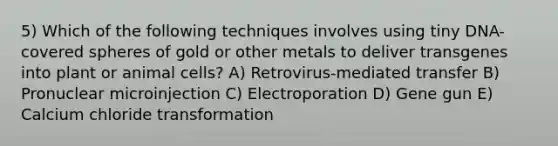 5) Which of the following techniques involves using tiny DNA-covered spheres of gold or other metals to deliver transgenes into plant or animal cells? A) Retrovirus-mediated transfer B) Pronuclear microinjection C) Electroporation D) Gene gun E) Calcium chloride transformation